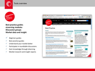 Tools overview 
Best practice guides 
eLearning modules 
Discussion groups 
Market data and insight 
 Beginner guides 
 Best practice guides 
 Understand your market better 
 Participate in roundtable discussions 
 Gain knowledge through elearning 
 Market research and insight reports 
 