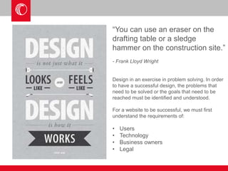“You can use an eraser on the 
drafting table or a sledge 
hammer on the construction site.” 
- Frank Lloyd Wright 
Design in an exercise in problem solving. In order 
to have a successful design, the problems that 
need to be solved or the goals that need to be 
reached must be identified and understood. 
For a website to be successful, we must first 
understand the requirements of: 
• Users 
• Technology 
• Business owners 
• Legal 
 