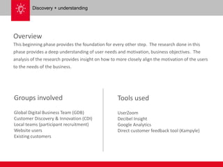 Overview 
This beginning phase provides the foundation for every other step. The research done in this 
phase provides a deep understanding of user needs and motivation, business objectives. The 
analysis of the research provides insight on how to more closely align the motivation of the users 
to the needs of the business. 
Groups involved 
Global Digital Business Team (GDB) 
Customer Discovery & Innovation (CDI) 
Local teams (participant recruitment) 
Website users 
Existing customers 
Tools used 
UserZoom 
Decibel Insight 
Google Analytics 
Direct customer feedback tool (Kampyle) 
Discovery + understanding 
 