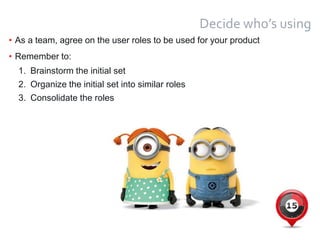 14
Decide who’s using
• As a team, agree on the user roles to be used for your product
• Remember to:
1. Brainstorm the initial set
2. Organize the initial set into similar roles
3. Consolidate the roles
 