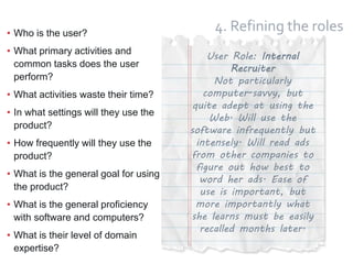 15
4. Refining the roles• Who is the user?
• What primary activities and
common tasks does the user
perform?
• What activities waste their time?
• In what settings will they use the
product?
• How frequently will they use the
product?
• What is the general goal for using
the product?
• What is the general proficiency
with software and computers?
• What is their level of domain
expertise?
User Role: Internal
Recruiter
Not particularly
computer-savvy, but
quite adept at using the
Web. Will use the
software infrequently but
intensely. Will read ads
from other companies to
figure out how best to
word her ads. Ease of
use is important, but
more importantly what
she learns must be easily
recalled months later.
 