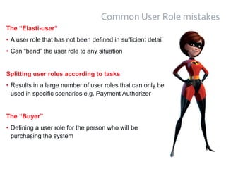 17
Common User Role mistakes
The “Elasti-user“
• A user role that has not been defined in sufficient detail
• Can “bend” the user role to any situation
Splitting user roles according to tasks
• Results in a large number of user roles that can only be
used in specific scenarios e.g. Payment Authorizer
The “Buyer”
• Defining a user role for the person who will be
purchasing the system
 