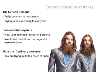 27
Common Persona mistakes
The Generic Persona
• Traits common to most users
• Trying to be everything to everyone
Personas that separate
• Real user ignored in favour of persona
• Insufficient market and demographic
research done
More than 3 primary personas
• You are trying to do too much at once
 