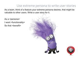 29
Use extreme persona to write user stories
As a team, think of a feature your extreme persona desires, that might be
valuable to other users. Write a user story for it.
As a <persona>
I want <functionality>
So that <benefit>
 