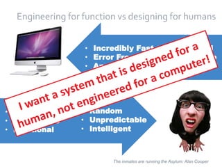 9
Engineering for function vs designing for humans
• Incredibly Fast
• Error Free
• Apathetic
• Sequential
• Predictable
• Stupid
• Incredibly Slow
• Error Prone
• Emotional
• Random
• Unpredictable
• Intelligent
The inmates are running the Asylum: Alan Cooper
 