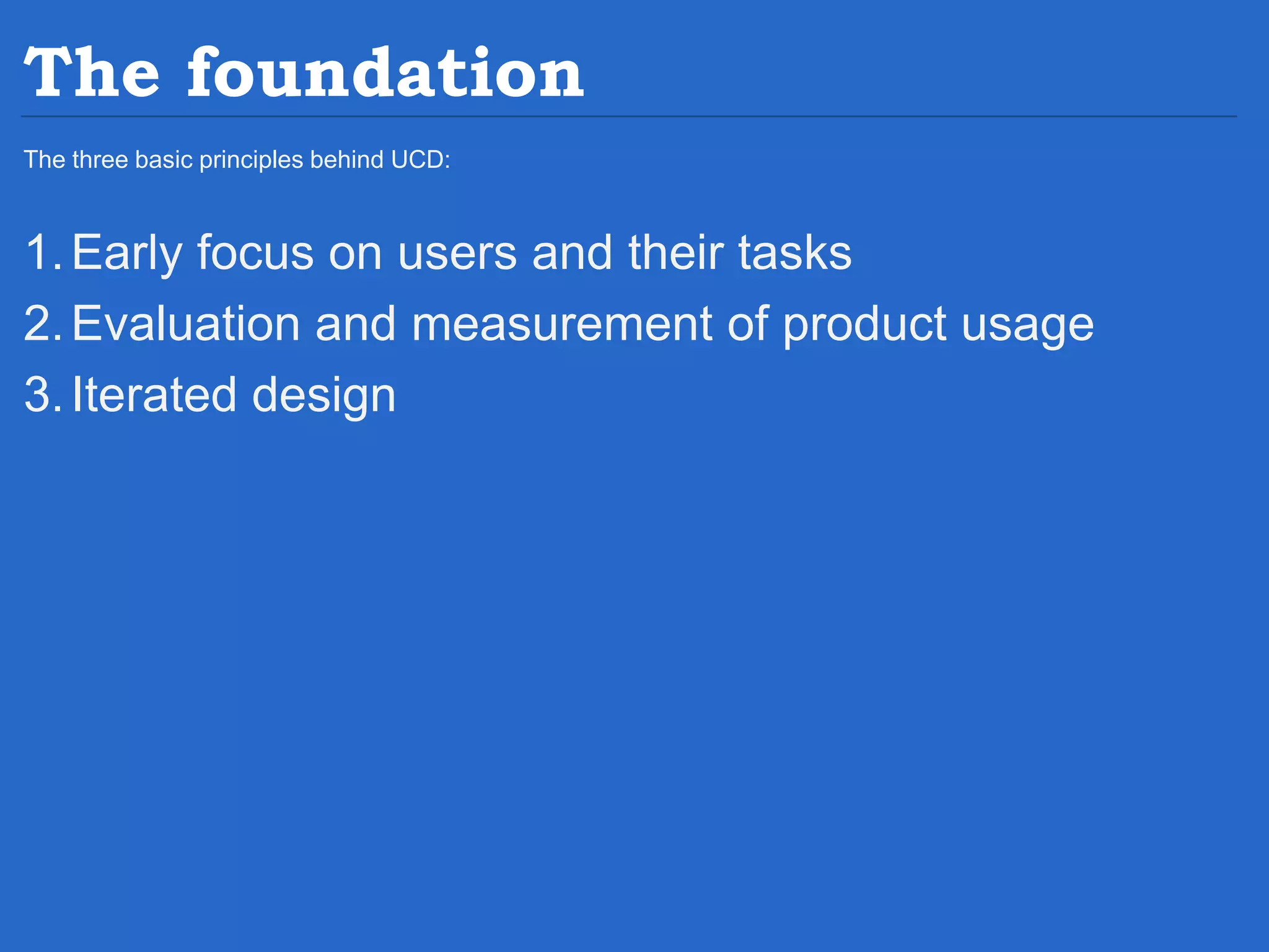 The foundation The three basic principles behind UCD: 1.Early focus on users and their tasks 2.Evaluation and measurement of product usage 3.Iterated design 
