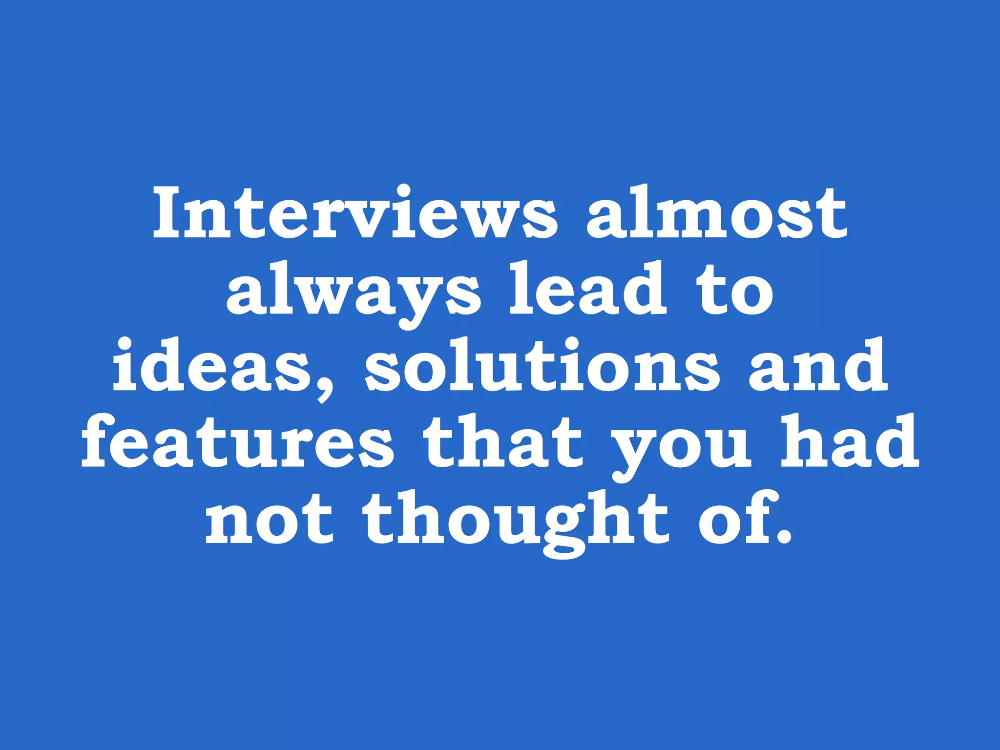 Interviews almost always lead to ideas, solutions and features that you had not thought of. 