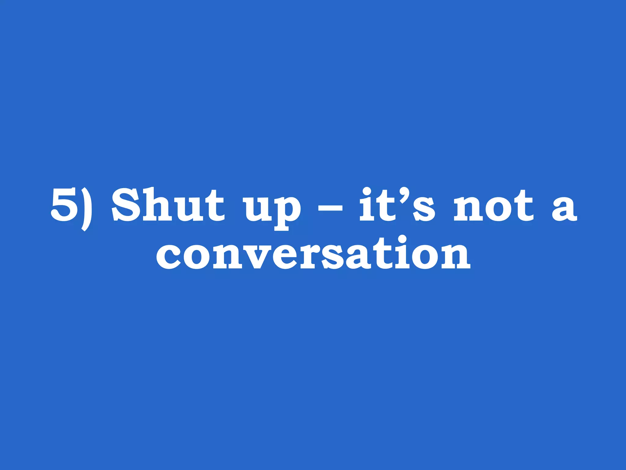 5) Shut up – it’s not a conversation 