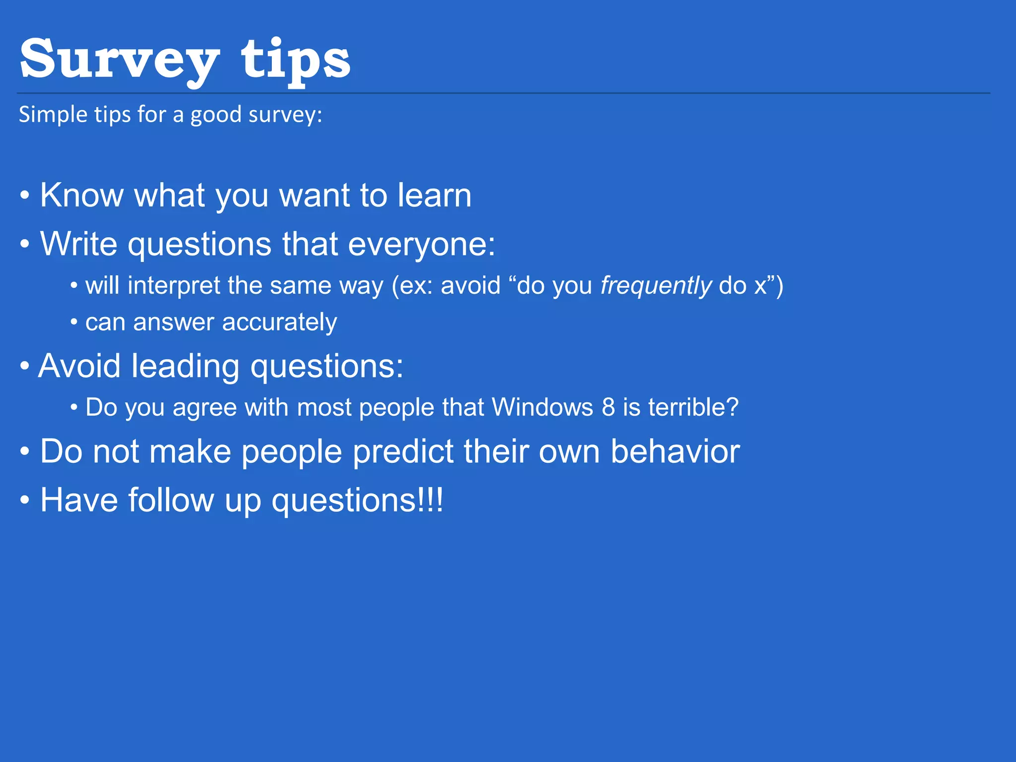 Survey tips Simple tips for a good survey: • Know what you want to learn • Write questions that everyone: • will interpret the same way (ex: avoid “do you frequently do x”) • can answer accurately • Avoid leading questions: • Do you agree with most people that Windows 8 is terrible? • Do not make people predict their own behavior • Have follow up questions!!! 