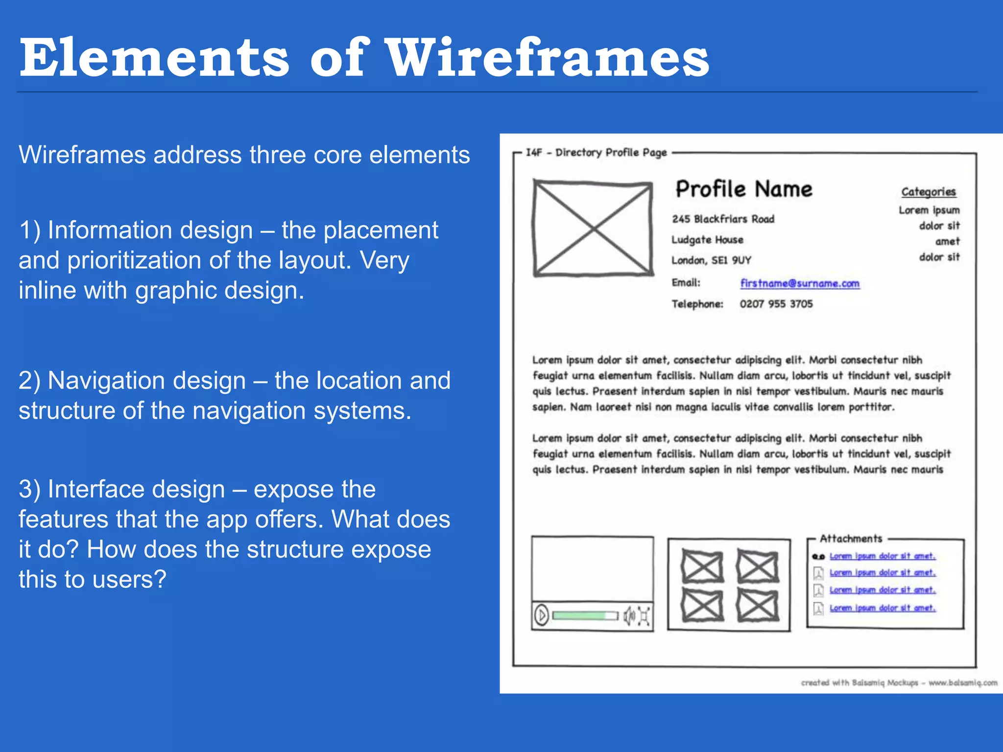 Elements of Wireframes Wireframes address three core elements 1) Information design – the placement and prioritization of the layout. Very inline with graphic design. 2) Navigation design – the location and structure of the navigation systems. 3) Interface design – expose the features that the app offers. What does it do? How does the structure expose this to users? 