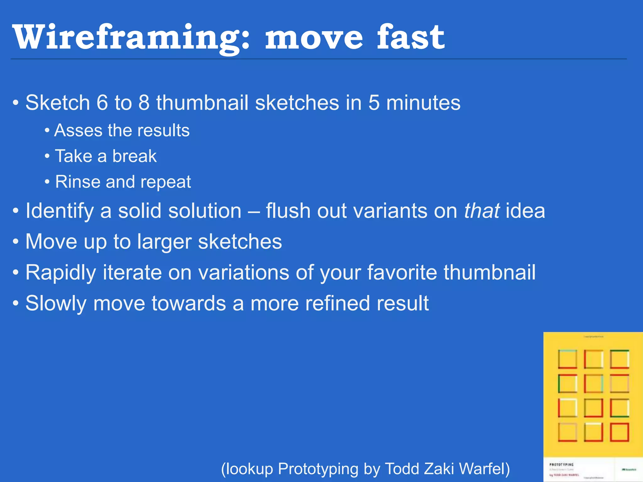 Wireframing: move fast • Sketch 6 to 8 thumbnail sketches in 5 minutes • Asses the results • Take a break • Rinse and repeat • Identify a solid solution – flush out variants on that idea • Move up to larger sketches • Rapidly iterate on variations of your favorite thumbnail • Slowly move towards a more refined result (lookup Prototyping by Todd Zaki Warfel) 