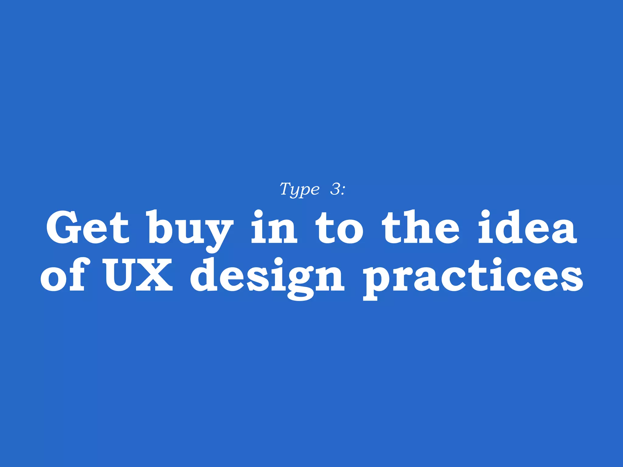 Type 3: Get buy in to the idea of UX design practices 