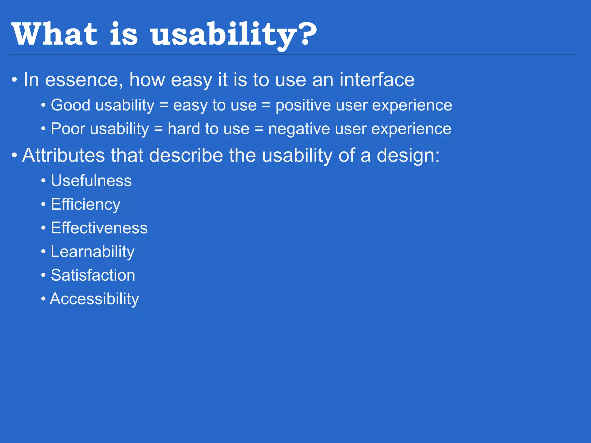 What is usability? • In essence, how easy it is to use an interface • Good usability = easy to use = positive user experience • Poor usability = hard to use = negative user experience • Attributes that describe the usability of a design: • Usefulness • Efficiency • Effectiveness • Learnability • Satisfaction • Accessibility 
