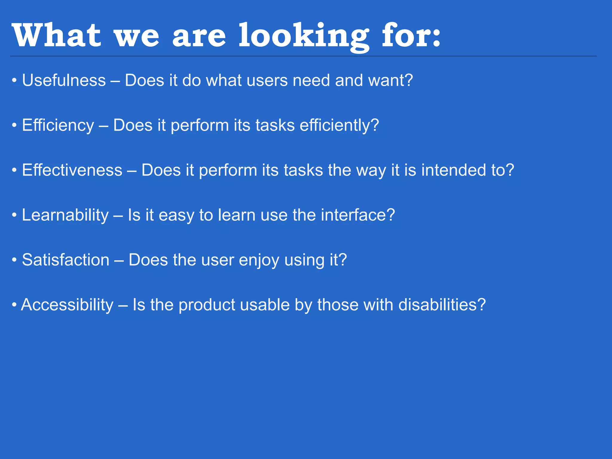 What we are looking for: • Usefulness – Does it do what users need and want? • Efficiency – Does it perform its tasks efficiently? • Effectiveness – Does it perform its tasks the way it is intended to? • Learnability – Is it easy to learn use the interface? • Satisfaction – Does the user enjoy using it? • Accessibility – Is the product usable by those with disabilities? 