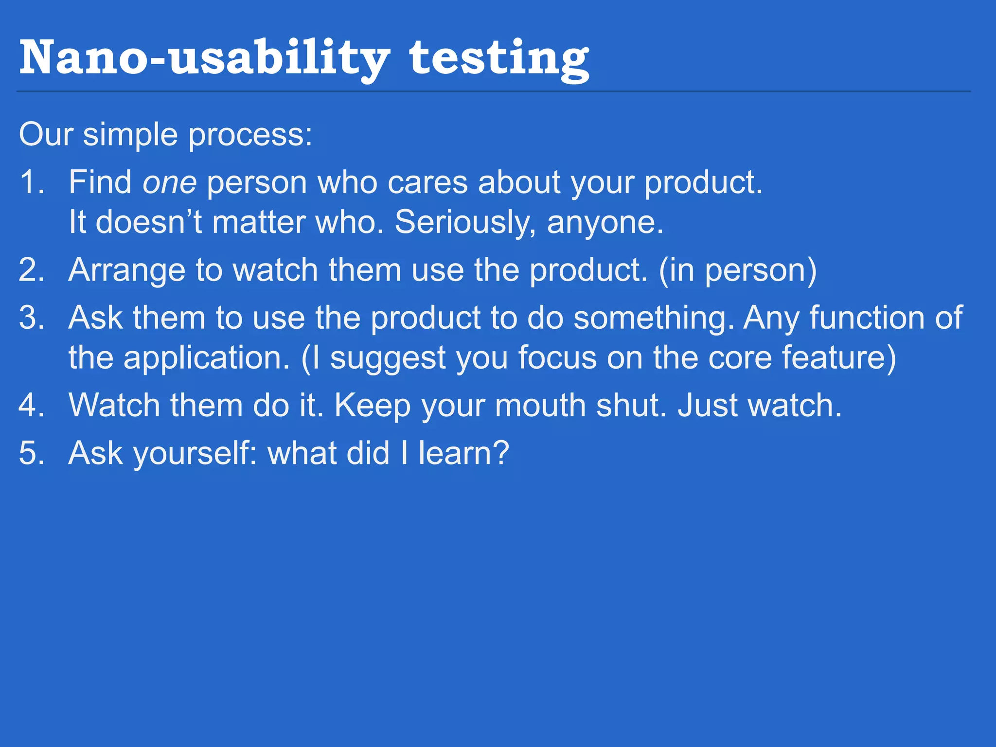 Nano-usability testing Our simple process: 1. Find one person who cares about your product. It doesn’t matter who. Seriously, anyone. 2. Arrange to watch them use the product. (in person) 3. Ask them to use the product to do something. Any function of the application. (I suggest you focus on the core feature) 4. Watch them do it. Keep your mouth shut. Just watch. 5. Ask yourself: what did I learn? 