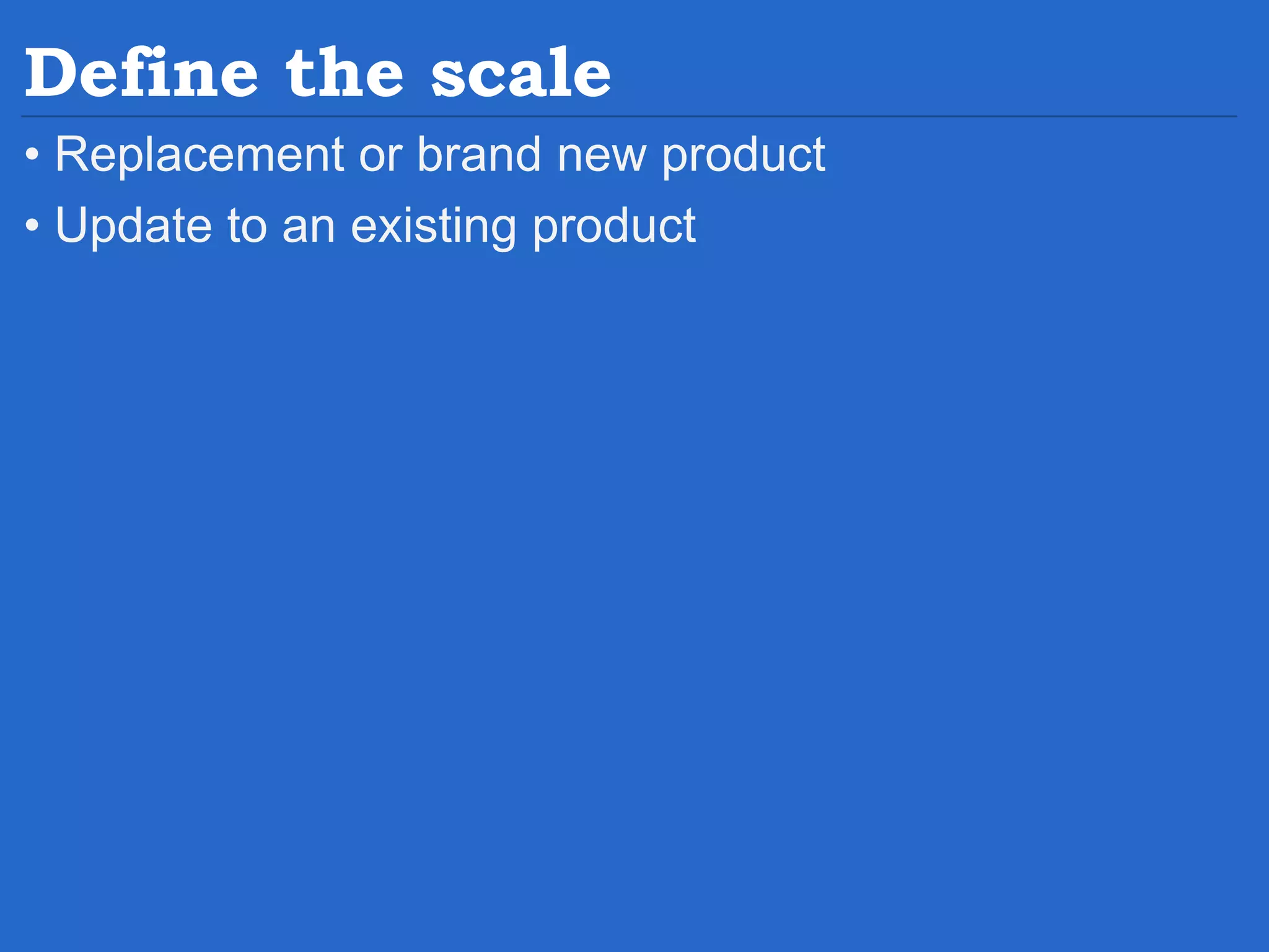 Define the scale • Replacement or brand new product • Update to an existing product 