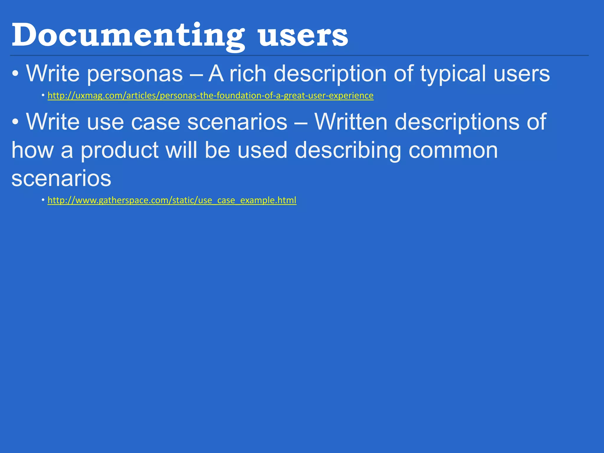 Documenting users • Write personas – A rich description of typical users • http://uxmag.com/articles/personas-the-foundation-of-a-great-user-experience • Write use case scenarios – Written descriptions of how a product will be used describing common scenarios • http://www.gatherspace.com/static/use_case_example.html 