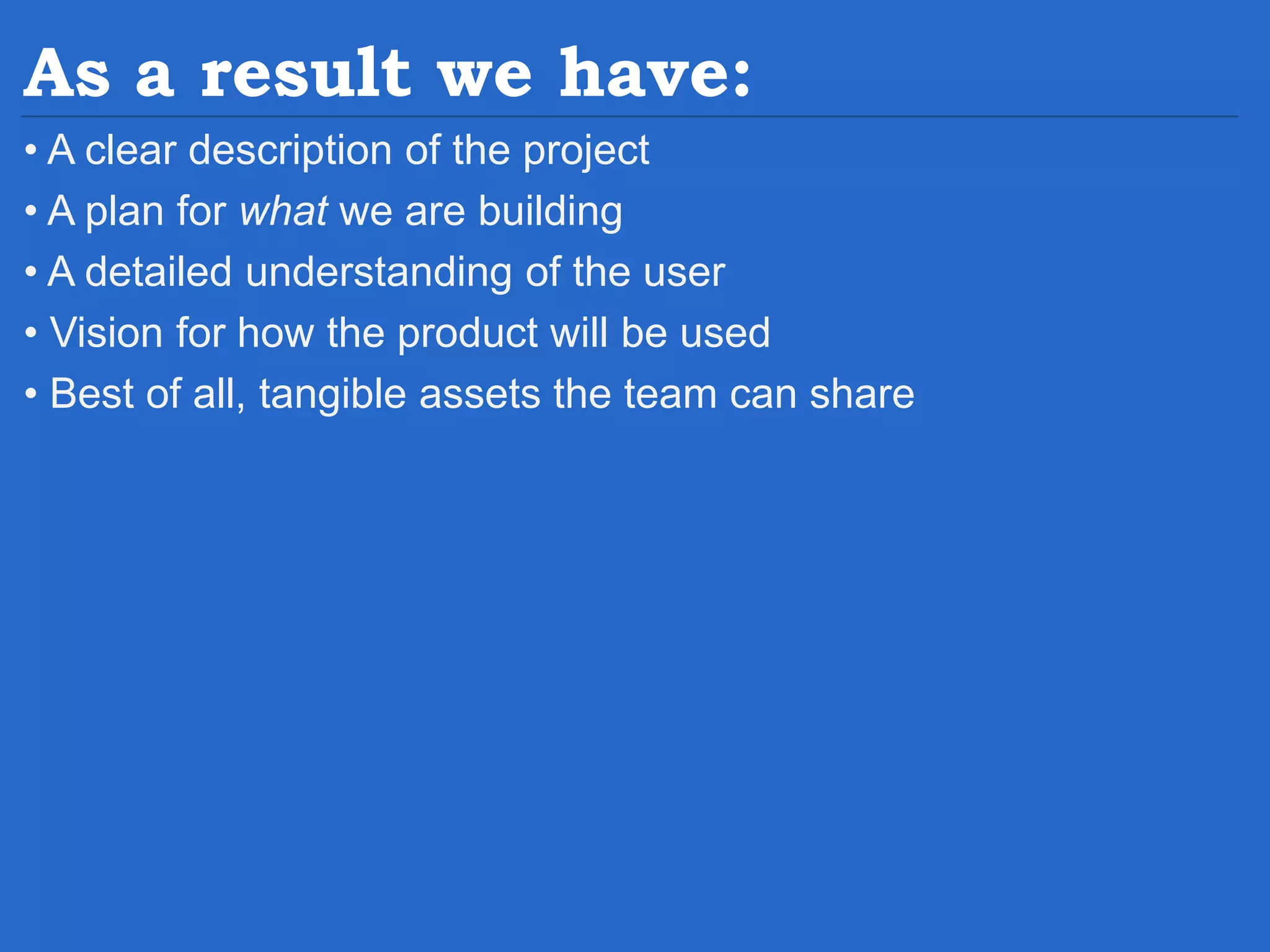 As a result we have: • A clear description of the project • A plan for what we are building • A detailed understanding of the user • Vision for how the product will be used • Best of all, tangible assets the team can share 
