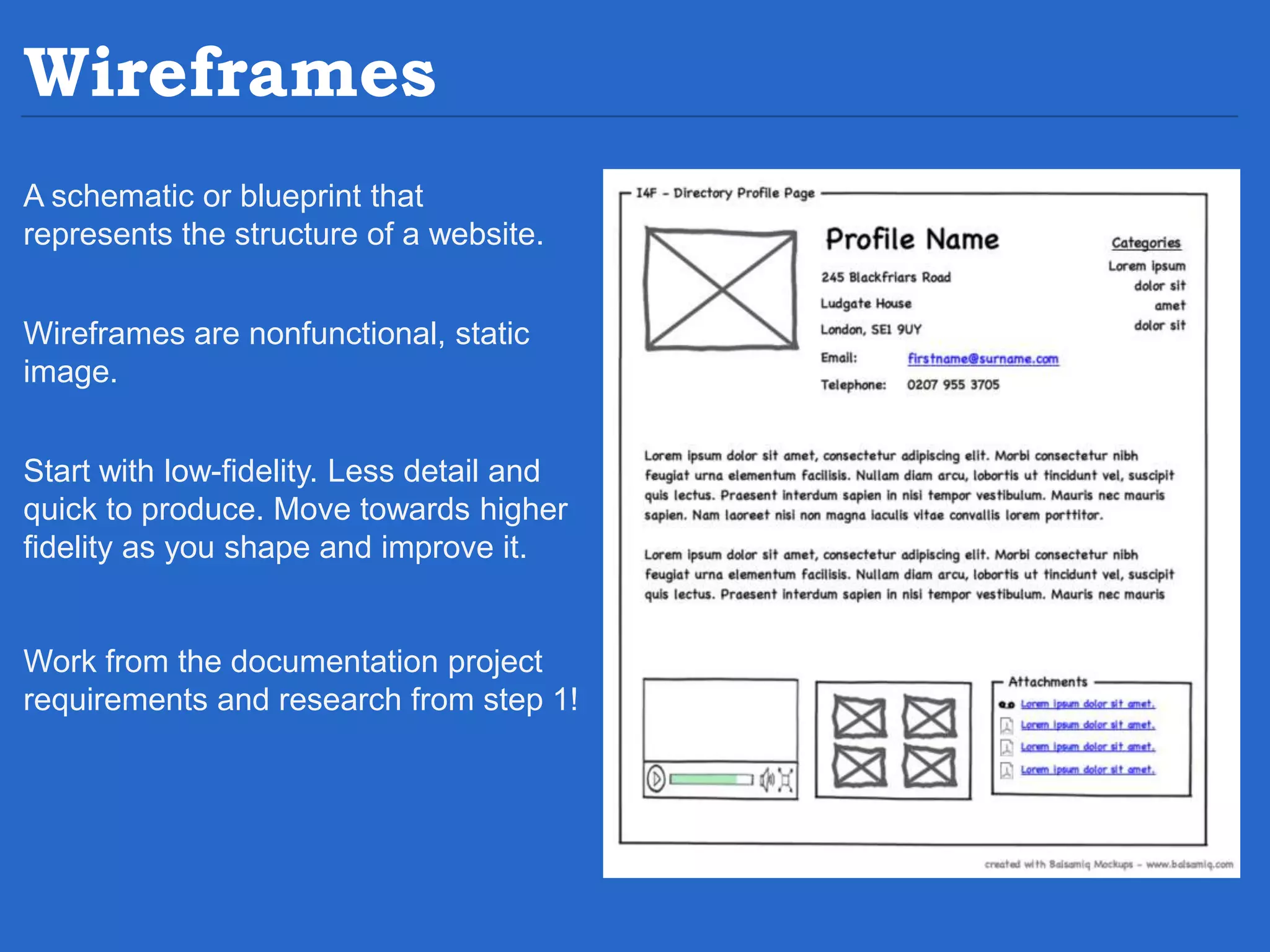 Wireframes A schematic or blueprint that represents the structure of a website. Wireframes are nonfunctional, static image. Start with low-fidelity. Less detail and quick to produce. Move towards higher fidelity as you shape and improve it. Work from the documentation project requirements and research from step 1! 