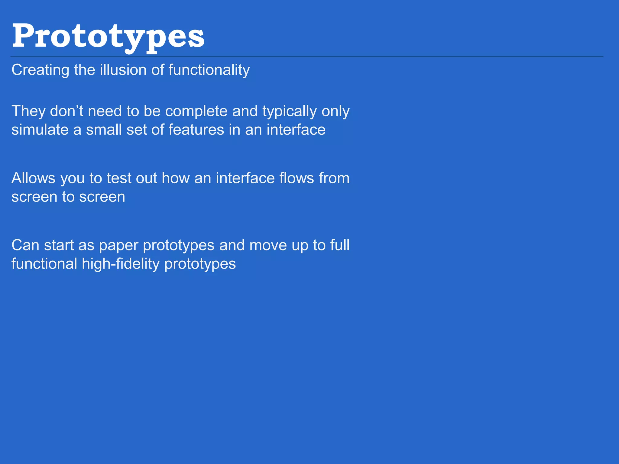 Prototypes Creating the illusion of functionality They don’t need to be complete and typically only simulate a small set of features in an interface Allows you to test out how an interface flows from screen to screen Can start as paper prototypes and move up to full functional high-fidelity prototypes 