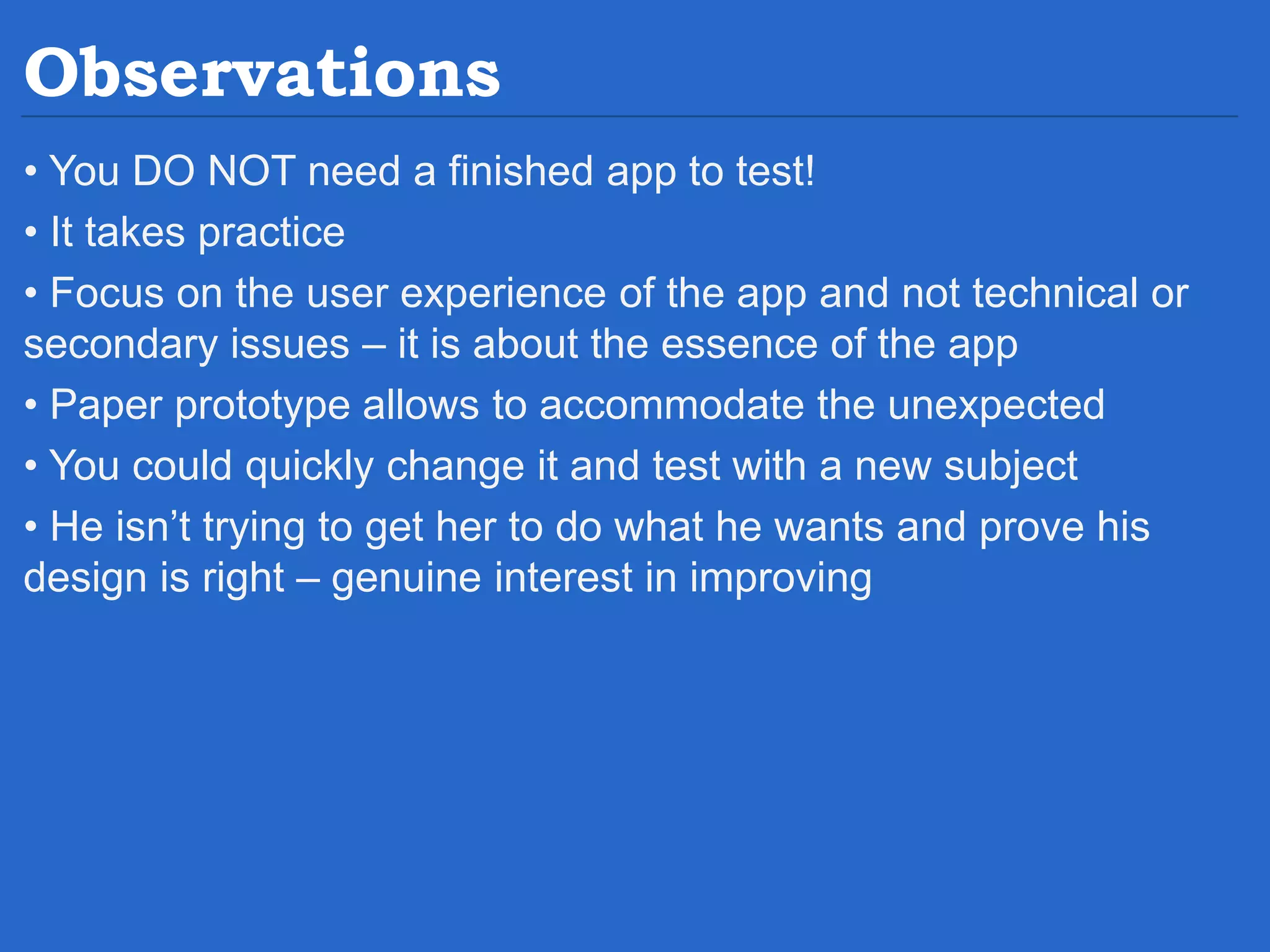 Observations • You DO NOT need a finished app to test! • It takes practice • Focus on the user experience of the app and not technical or secondary issues – it is about the essence of the app • Paper prototype allows to accommodate the unexpected • You could quickly change it and test with a new subject • He isn’t trying to get her to do what he wants and prove his design is right – genuine interest in improving 