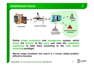 EGYED- ISZLAI : User centered image management system DIAL 2006 LYON 3
Addressed issue
Documents
pre formatting
segmentation
automatic/ assisted
annotation
search
scanner or camera
Online image annotation and management system, which
traces the actions of the users and uses the capitalized
experience to help them according to the case based
reasoning paradigm
Manual image annotation and search is a human related problem,
difficult to formalize
 