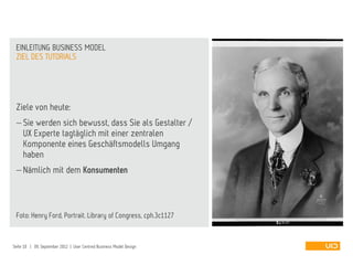 Ziele von heute:
 Sie werden sich bewusst, dass Sie als Gestalter /
UX Experte tagtäglich mit einer zentralen
Komponente eines Geschäftsmodells Umgang
haben
 Nämlich mit dem Konsumenten
Foto: Henry Ford, Portrait. Library of Congress, cph.3c1127
ZIEL DES TUTORIALS
EINLEITUNG BUSINESS MODEL
Seite 10 | 09. September 2012 | User Centred Business Model Design
 