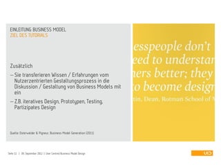 Zusätzlich
 Sie transferieren Wissen / Erfahrungen vom
Nutzerzentrierten Gestaltungsprozess in die
Diskussion / Gestaltung von Business Models mit
ein
 Z.B. iteratives Design, Prototypen, Testing,
Partizipates Design
Quelle: Osterwalder & Pigneur, Business Model Generation (2011)
ZIEL DES TUTORIALS
EINLEITUNG BUSINESS MODEL
Seite 11 | 09. September 2012 | User Centred Business Model Design
 