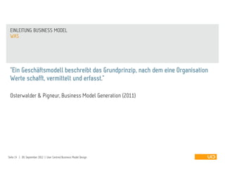 "Ein Geschäftsmodell beschreibt das Grundprinzip, nach dem eine Organisation
Werte schafft, vermittelt und erfasst."
Osterwalder & Pigneur, Business Model Generation (2011)
WAS
EINLEITUNG BUSINESS MODEL
Seite 14 | 09. September 2012 | User Centred Business Model Design
 