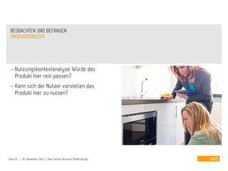  Nutzungskontextanalyse: Würde das
Produkt hier rein passen?
 Kann sich der Nutzer vorstellen das
Produkt hier zu nutzen?
PRODUKTKONZEPT
BEOBACHTEN UND BEFRAGEN
Seite 26 | 09. September 2012 | User Centred Business Model Design
 