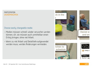 Choose easily changeable media
 Medien müssen schnell wieder verworfen werden
können, d.h. sie müssen auch unmittelbar einen
Erfolg bringen, ohne viel Arbeit.
 Wenn zu viel Arbeit und Detailtiefe aufgewendet
werden muss, werden Änderungen vermieden.
GRUNDPRINZIPIEN
PARTIZIPATION
Seite 36 | 09. September 2012 | User Centred Business Model Design
 