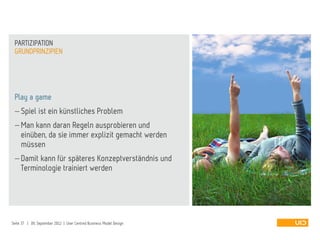 Play a game
 Spiel ist ein künstliches Problem
 Man kann daran Regeln ausprobieren und
einüben, da sie immer explizit gemacht werden
müssen
 Damit kann für späteres Konzeptverständnis und
Terminologie trainiert werden
GRUNDPRINZIPIEN
PARTIZIPATION
Seite 37 | 09. September 2012 | User Centred Business Model Design
 