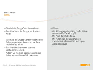  Sie sind als „Gruppe“ ein Unternehmen
 Erstellen Sie in der Gruppe ein Business
Model
 Innerhalb der Gruppe werden verschiedene
Rollen zugewiesen. Versuchen sie diese
mit Leben zu füllen
 Z.B. Finanzen: Sie wissen über die
Geldströme bescheid.
 Nutzer: Sie möchten irgendwann mal das
Nutzenversprechen erfüllt bekommen
ÜBUNG
PARTIZIPATION
 20 min
 Als Vorlage den Business Model Canvas
aufmalen (Größe wichtig?)
 Mit Post-its Inhalte füllen
 Mit Materialen die Beziehungen
zwischen den Bausteinen aufzeigen
 Alles ist erlaubt!
Seite 39 | 09. September 2012 | User Centred Business Model Design
 