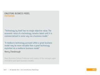 MOTIVATION
EINLEITUNG BUSINESS MODEL
Seite 7 | 09. September 2012 | User Centred Business Model Design
“Technology by itself has no single objective value. The
economic value of a technology remains latent until it is
commercialized in some way via a business model.”
“A mediocre technology pursued within a great business
model may be more valuable than a great technology
exploited via a mediocre business model”
Henry Chesbrough
Haas Business School Professor and creator of the concepts open
innovation and open business models
 