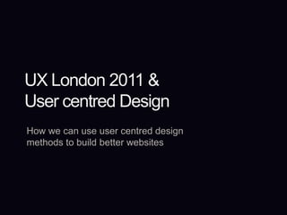 UX London 2011 &User centred Design How we can use user centred design methods to build better websites 