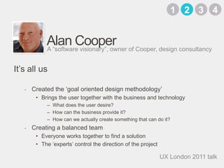 Alan CooperCreated the ‘goal oriented design methodology’Brings the user together with the business and technologyWhat does the user desire?How can the business provide it?How can we actually create something that can do it?Creating a balanced teamEveryone works together to find a solutionThe ‘experts’ control the direction of the projectA “software visionary”, owner of Cooper, design consultancyIt’s all us3142UX London 2011 talk