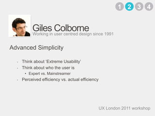 Giles ColborneThink about ‘Extreme Usability’Think about who the user isExpert vs. Mainstreamer Perceived efficiency vs. actual efficiencyWorking in user centred design since 1991Advanced Simplicity3142UX London 2011 workshop