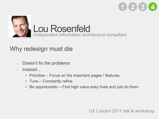 Lou RosenfeldDoesn’t fix the problemsInstead...Prioritise – Focus on the important pages / featuresTune – Constantly refineBe opportunistic – Find high value easy fixes and just do themIndependent information architecture consultantWhy redesign must die2134UX London 2011 talk & workshop