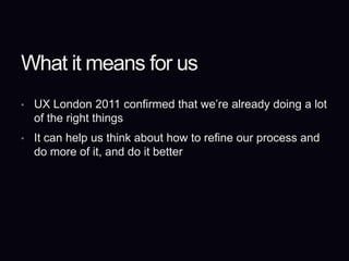 What it means for usUX London 2011 confirmed that we’re already doing a lot of the right thingsIt can help us think about how to refine our process and do more of it, and do it better