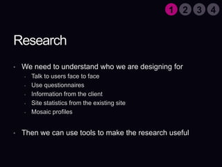 ResearchWe need to understand who we are designing forTalk to users face to faceUse questionnairesInformation from the clientSite statistics from the existing siteMosaic profilesThen we can use tools to make the research useful1324