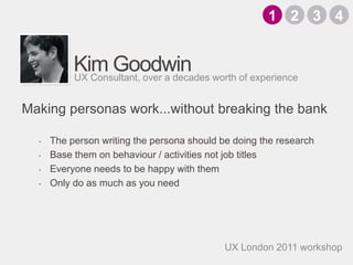 Kim GoodwinThe person writing the persona should be doing the researchBase them on behaviour / activities not job titlesEveryone needs to be happy with themOnly do as much as you needUX Consultant, over a decades worth of experience1324Making personas work...without breaking the bankUX London 2011 workshop