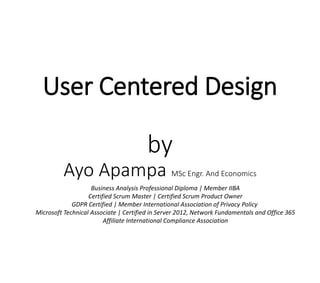 User Centered Design
by
Ayo Apampa MSc Engr. And Economics
Business Analysis Professional Diploma | Member IIBA
Certified Scrum Master | Certified Scrum Product Owner
GDPR Certified | Member International Association of Privacy Policy
Microsoft Technical Associate | Certified in Server 2012, Network Fundamentals and Office 365
Affiliate International Compliance Association
 