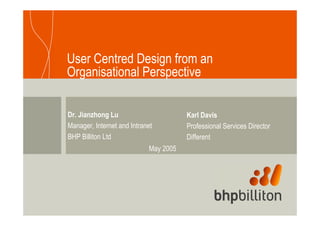User Centred Design from an
Organisational Perspective

Dr. Jianzhong Lu                       Karl Davis
Manager, Internet and Intranet         Professional Services Director
BHP Billiton Ltd                       Different
                            May 2005
 