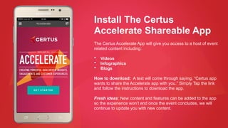 Install The Certus
Accelerate Shareable App
The Certus Accelerate App will give you access to a host of event
related content including:
• Videos
• Infographics
• Blogs
How to download: A text will come through saying, “Certus app
wants to share the Accelerate app with you.” Simply Tap the link
and follow the instructions to download the app.
Fresh ideas: New content and features can be added to the app
so the experience won’t end once the event concludes, we will
continue to update you with new content.
 