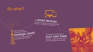 Realising your organisation’s
information is now a
Strategic 
imperative.
The purity, consistency and  
refinement of your data can 
give the engine of your business 
optimal performance.
Why should 
you care?
Mobile app
delivery and productivity
platforms all need to be part
of IT service delivery.
Getting digital ... customer expectations  
are driving the digital imperative.
Data, Devices
Design
need to be put to work in equal 
measure to shift the digital needle.
and
 
