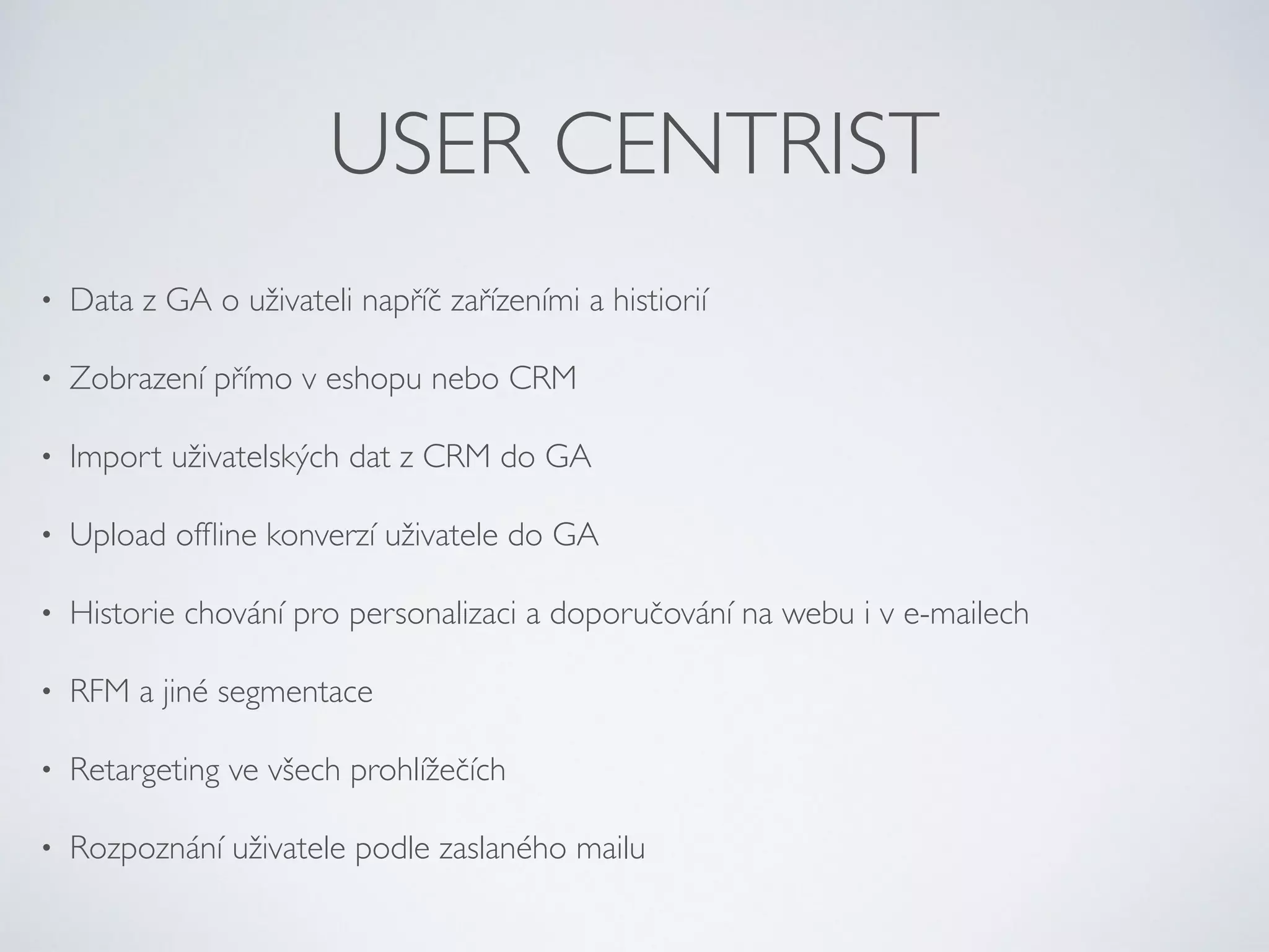 USER CENTRIST 
• Data z GA o uživateli napříč zařízeními a histiorií 
• Zobrazení přímo v eshopu nebo CRM 
• Import uživatelských dat z CRM do GA 
• Upload offline konverzí uživatele do GA 
• Historie chování pro personalizaci a doporučování na webu i v e-mailech 
• RFM a jiné segmentace 
• Retargeting ve všech prohlížečích 
• Rozpoznání uživatele podle zaslaného mailu 
 
