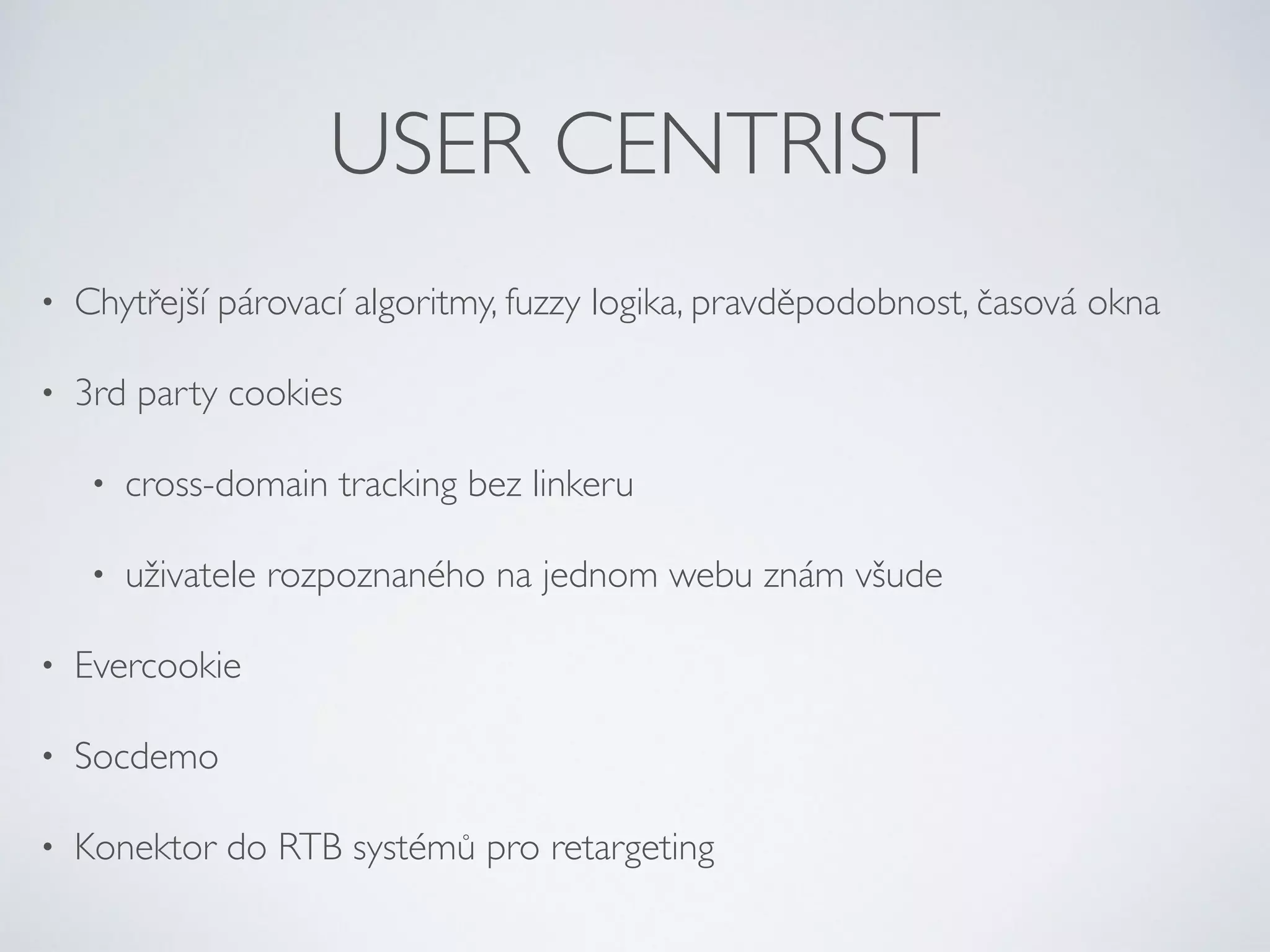 USER CENTRIST 
• Chytřejší párovací algoritmy, fuzzy logika, pravděpodobnost, časová okna 
• 3rd party cookies 
• cross-domain tracking bez linkeru 
• uživatele rozpoznaného na jednom webu znám všude 
• Evercookie 
• Socdemo 
• Konektor do RTB systémů pro retargeting 
 
