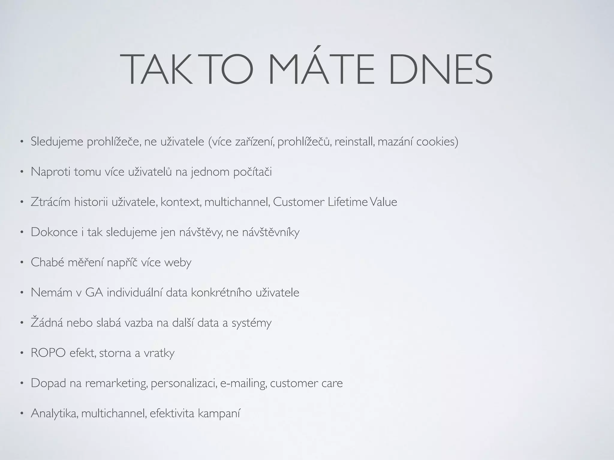 TAK TO MÁTE DNES 
• Sledujeme prohlížeče, ne uživatele (více zařízení, prohlížečů, reinstall, mazání cookies) 
• Naproti tomu více uživatelů na jednom počítači 
• Ztrácím historii uživatele, kontext, multichannel, Customer Lifetime Value 
• Dokonce i tak sledujeme jen návštěvy, ne návštěvníky 
• Chabé měření napříč více weby 
• Nemám v GA individuální data konkrétního uživatele 
• Žádná nebo slabá vazba na další data a systémy 
• ROPO efekt, storna a vratky 
• Dopad na remarketing, personalizaci, e-mailing, customer care 
• Analytika, multichannel, efektivita kampaní 
 