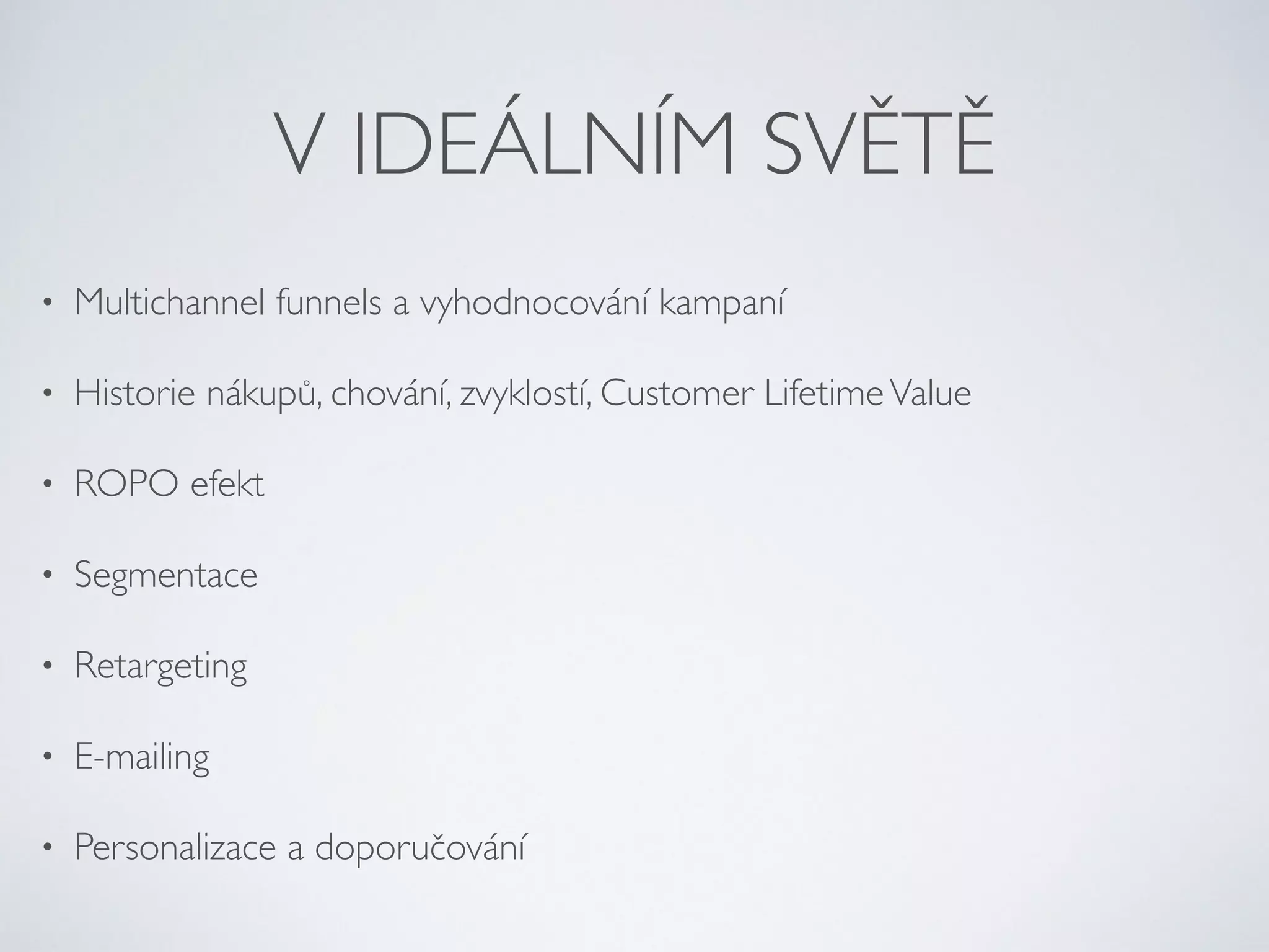 V IDEÁLNÍM SVĚTĚ 
• Multichannel funnels a vyhodnocování kampaní 
• Historie nákupů, chování, zvyklostí, Customer Lifetime Value 
• ROPO efekt 
• Segmentace 
• Retargeting 
• E-mailing 
• Personalizace a doporučování 
 