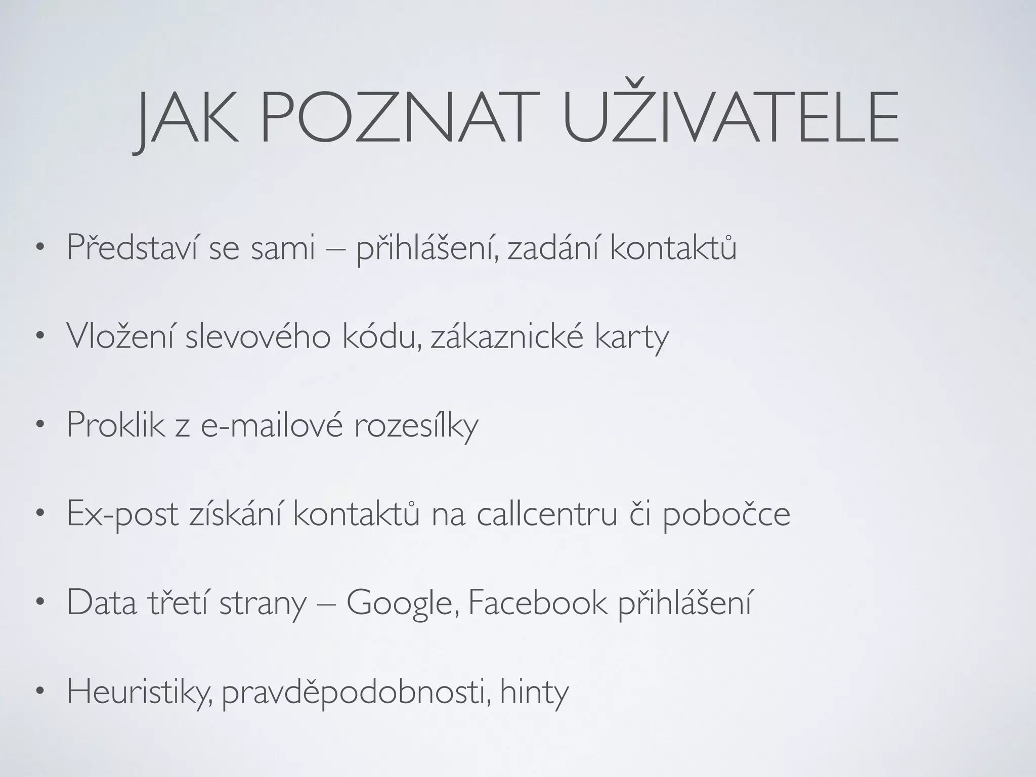 JAK POZNAT UŽIVATELE 
• Představí se sami – přihlášení, zadání kontaktů 
• Vložení slevového kódu, zákaznické karty 
• Proklik z e-mailové rozesílky 
• Ex-post získání kontaktů na callcentru či pobočce 
• Data třetí strany – Google, Facebook přihlášení 
• Heuristiky, pravděpodobnosti, hinty 
 
